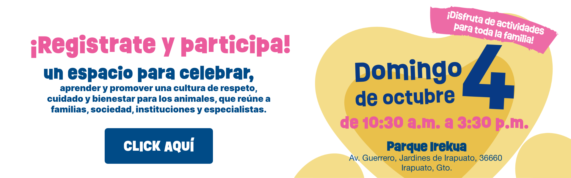 ¡Regístrate y participa! Un espacio para celebrar, aprender y promover una cultura de respeto, cuidado y bienestar para los animales. Domingo 4 de octubre de 10:30 a.m. a 3:30 p.m. Parque Irekua, Av. Guerrero, Jardines de Irapuato, Gto.